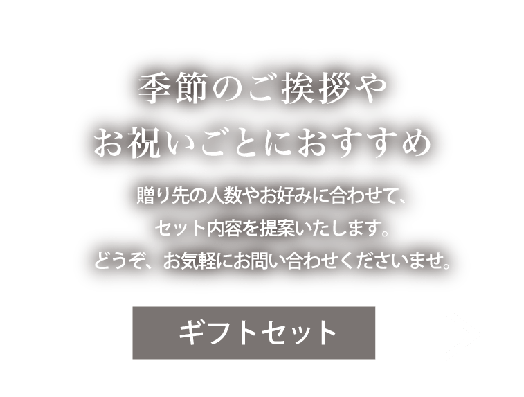 季節のご挨拶やお祝いごとにおすすめ。贈り先の人数やお好みに合わせて、セット内容を提案いたします。どうぞ、お気軽にお問い合わせくださいませ。